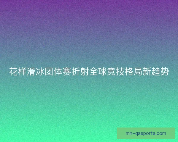 花样滑冰团体赛折射全球竞技格局新趋势